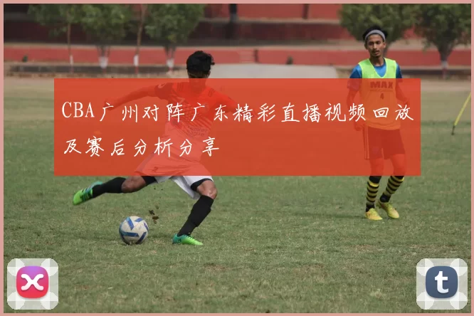 CBA广州对阵广东精彩直播视频回放及赛后分析分享
