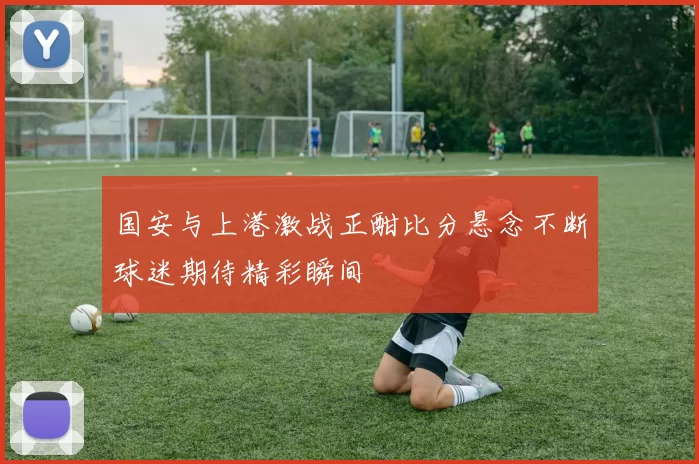 国安与上港激战正酣比分悬念不断球迷期待精彩瞬间