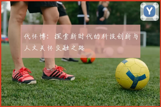 代怀博：探索新时代的科技创新与人文关怀交融之路