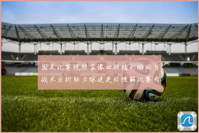 国足比赛视频录像回顾精彩瞬间与战术分析助力球迷更好理解比赛内容