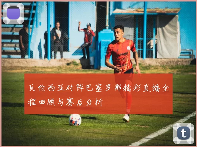 瓦伦西亚对阵巴塞罗那精彩直播全程回顾与赛后分析