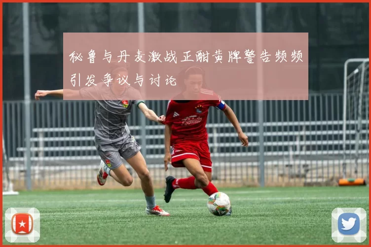 秘鲁与丹麦激战正酣黄牌警告频频引发争议与讨论
