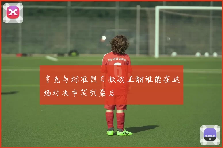 亨克与标准烈日激战正酣谁能在这场对决中笑到最后