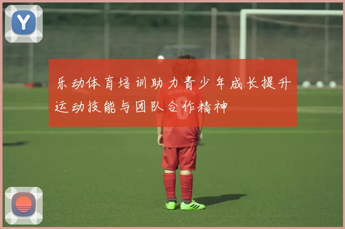 乐动体育培训助力青少年成长提升运动技能与团队合作精神