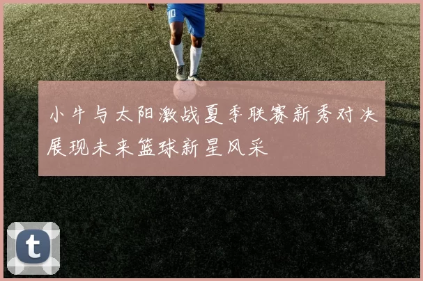 小牛与太阳激战夏季联赛新秀对决展现未来篮球新星风采