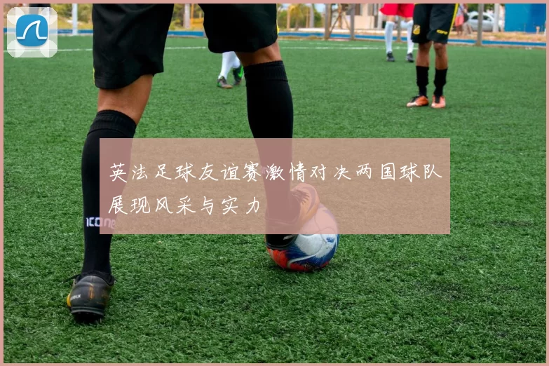 英法足球友谊赛激情对决两国球队展现风采与实力